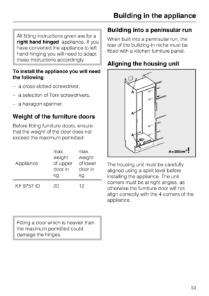 Page 53All fitting instructions given are for a
right hand hingedappliance. If you
have converted the appliance to left
hand hinging you will need to adapt
these instructions accordingly.
To install the appliance you will need
the following:
–a cross-slotted screwdriver,
–a selection of Torx screwdrivers,
–a hexagon spanner.
Weight of the furniture doors
Before fitting furniture doors, ensure
that the weight of the door does not
exceed the maximum permitted:
Appliancemax.
weight
of upper
door in
kgmax.
weight...