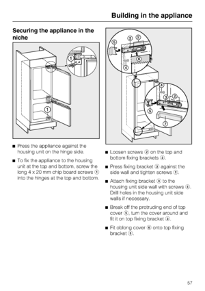 Page 57Securing the appliance in the
niche
^Press the appliance against the
housing unit on the hinge side.
^To fix the appliance to the housing
unit at the top and bottom, screw the
long4x20mmchip board screwsa
into the hinges at the top and bottom.^Loosen screwsbon the top and
bottom fixing bracketsc.
^Press fixing bracketcagainst the
side wall and tighten screwsb.
^
Attach fixing bracketcto the
housing unit side wall with screwsd.
Drill holes in the housing unit side
walls if necessary.
^
Break off the...