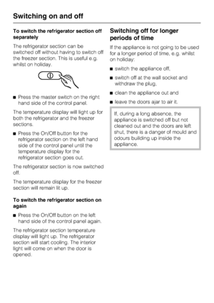 Page 14To switch the refrigerator section off
separately
The refrigerator section can be
switched off without having to switch off
the freezer section. This is useful e.g.
whilst on holiday.
^Press the master switch on the right
hand side of the control panel.
The temperature display will light up for
both the refrigerator and the freezer
sections.
^Press the On/Off button for the
refrigerator section on the left hand
side of the control panel until the
temperature display for the
refrigerator section goes...