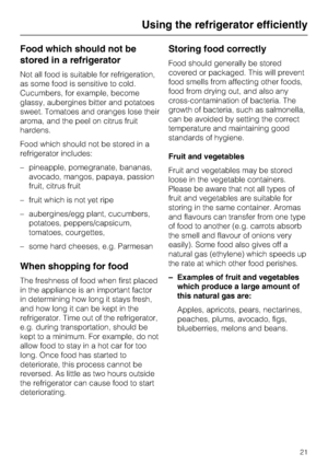 Page 21Food which should not be
stored in a refrigerator
Not all food is suitable for refrigeration,
as some food is sensitive to cold.
Cucumbers, for example, become
glassy, aubergines bitter and potatoes
sweet. Tomatoes and oranges lose their
aroma, and the peel on citrus fruit
hardens.
Food which should not be stored in a
refrigerator includes:
–pineapple, pomegranate, bananas,
avocado, mangos, papaya, passion
fruit, citrus fruit
– fruit which is not yet ripe
– aubergines/egg plant, cucumbers,
potatoes,...