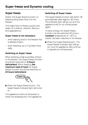 Page 18Super freeze
Switch the Super freeze function on
before putting fresh food into the
freezer.
This helps food to freeze quickly and
retain its nutrients, vitamins, flavours
and appearance.
Super freeze is not necessary:
–when placing food in the freezer that
is already frozen.
–when freezing up to 2 kg fresh food
daily.
Switching on Super freeze
When freezing small quantities of food
in the freezer, the Super freeze function
should be switched on6 hours
beforehand. When freezingthe
maximum load of foodthe...