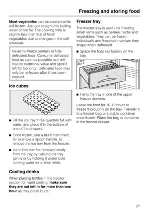 Page 27Most vegetablescan be cooked while
still frozen. Just put straight into boiling
water or hot fat. The cooking time is
slightly less than that of fresh
vegetables due to changes in the cell
structure.
Never re-freeze partially or fully
defrosted food. Consume defrosted
food as soon as possible as it will
lose its nutritional value and spoil if
left for too long. Defrosted food may
only be re-frozen after it has been
cooked.
Ice cubes
^Fill the ice tray three quarters full with
water, and place it in the...