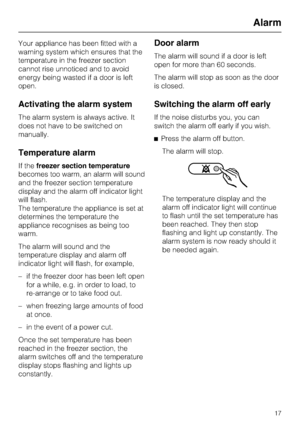 Page 17Your appliance has been fitted with a
warning system which ensures that the
temperature in the freezer section
cannot rise unnoticed and to avoid
energy being wasted if a door is left
open.
Activating the alarm system
The alarm system is always active. It
does not have to be switched on
manually.
Temperature alarm
If thefreezer section temperature
becomes too warm, an alarm will sound
and the freezer section temperature
display and the alarm off indicator light
will flash.
The temperature the appliance...