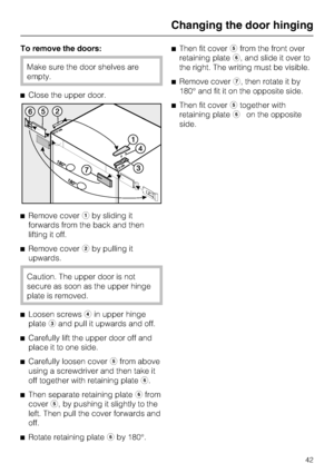 Page 42To remove the doors:
Make sure the door shelves are
empty.
^Close the upper door.
^Remove coveraby sliding it
forwards from the back and then
lifting it off.
^Remove coverbby pulling it
upwards.
Caution. The upper door is not
secure as soon as the upper hinge
plate is removed.
^
Loosen screwsdin upper hinge
platecand pull it upwards and off.
^
Carefully lift the upper door off and
place it to one side.
^
Carefully loosen coverefrom above
using a screwdriver and then take it
off together with retaining...