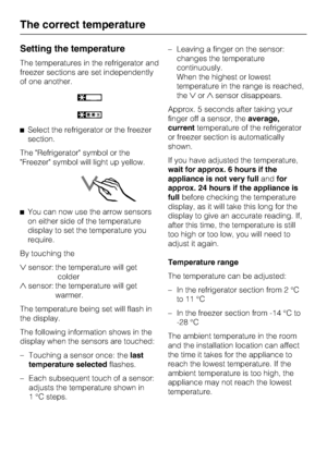Page 20Setting the temperature
The temperatures in the refrigerator and
freezer sections are set independently
of one another.
^Select the refrigerator or the freezer
section.
The Refrigerator symbol or the
Freezer symbol will light up yellow.
^You can now use the arrow sensors
on either side of the temperature
display to set the temperature you
require.
By touching the
sensor: the temperature will get
colder
sensor: the temperature will get
warmer.
The temperature being set will flash in
the display.
The...