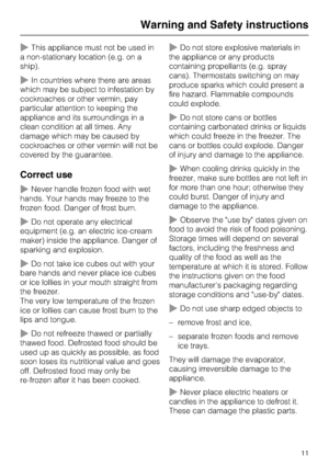 Page 11~This appliance must not be used in
a non-stationary location (e.g. on a
ship).
~In countries where there are areas
which may be subject to infestation by
cockroaches or other vermin, pay
particular attention to keeping the
appliance and its surroundings in a
clean condition at all times. Any
damage which may be caused by
cockroaches or other vermin will not be
covered by the guarantee.
Correct use
~Never handle frozen food with wet
hands. Your hands may freeze to the
frozen food. Danger of frost burn....