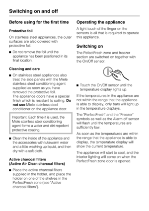 Page 14Before using for the first time
Protective foil
On stainless steel appliances, the outer
surfaces are also covered with
protective foil.
^Do not remove the foil until the
appliance has been positioned in its
final location.
Cleaning and care
^On stainless steel appliances also
treat the side panels with the Miele
stainless steel conditioning agent
supplied as soon as you have
removed the protective foil.
The appliance doors have a special
finish which is resistant to soiling.Do
not useMiele stainless...