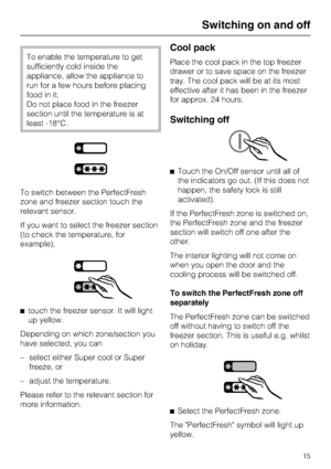 Page 15To enable the temperature to get
sufficiently cold inside the
appliance, allow the appliance to
run for a few hours before placing
food in it.
Do not place food in the freezer
section until the temperature is at
least -18°C.
To switch between the PerfectFresh
zone and freezer section touch the
relevant sensor.
If you want to select the freezer section
(to check the temperature, for
example),
^
touch the freezer sensor. It will light
up yellow.
Depending on which zone/section you
have selected, you can
–...