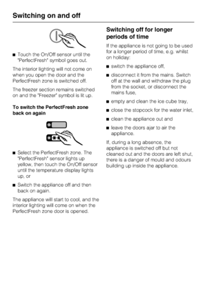 Page 16^Touch the On/Off sensor until the
PerfectFresh symbol goes out.
The interior lighting will not come on
when you open the door and the
PerfectFresh zone is switched off.
The freezer section remains switched
on and the Freezer symbol is lit up.
To switch the PerfectFresh zone
back on again
^Select the PerfectFresh zone. The
PerfectFresh sensor lights up
yellow, then touch the On/Off sensor
until the temperature display lights
up, or
^
Switch the appliance off and then
back on again.
The appliance will...