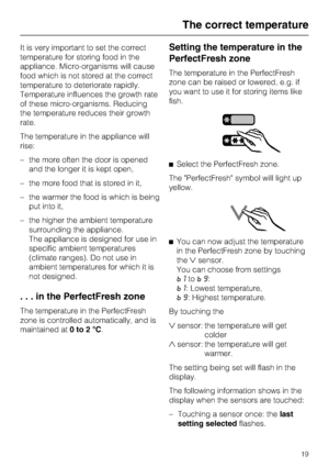 Page 19It is very important to set the correct
temperature for storing food in the
appliance. Micro-organisms will cause
food which is not stored at the correct
temperature to deteriorate rapidly.
Temperature influences the growth rate
of these micro-organisms. Reducing
the temperature reduces their growth
rate.
The temperature in the appliance will
rise:
–the more often the door is opened
and the longer it is kept open,
– the more food that is stored in it,
– the warmer the food is which is being
put into it,...