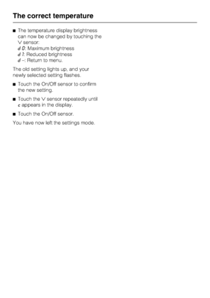 Page 22^The temperature display brightness
can now be changed by touching the
sensor:
d0: Maximum brightness
d1: Reduced brightness
d–: Return to menu.
The old setting lights up, and your
newly selected setting flashes.
^Touch the On/Off sensor to confirm
the new setting.
^Touch thesensor repeatedly until
cappears in the display.
^Touch the On/Off sensor.
You have now left the settings mode.
The correct temperature
22
 