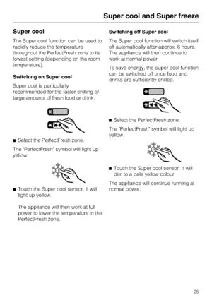 Page 25Super cool
The Super cool function can be used to
rapidly reduce the temperature
throughout the PerfectFresh zone to its
lowest setting (depending on the room
temperature).
Switching on Super cool
Super cool is particularly
recommended for the faster chilling of
large amounts of fresh food or drink.
^Select the PerfectFresh zone.
The PerfectFresh symbol will light up
yellow.
^
Touch the Super cool sensor. It will
light up yellow.
The appliance will then work at full
power to lower the temperature in the...