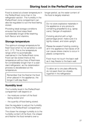 Page 27Food is stored at a lower temperature in
the PerfectFresh zone than in the
refrigerator section. The humidity in the
PerfectFresh zone compartment can
also be regulated to suit the food being
stored.
Providing ideal storage conditions
ensures that food stays fresh
considerably longer while retaining
both flavour and vitamins.
Storage temperature
The optimum storage temperature for
fresh food which is not sensitive to cold
is0-3°C.This is the temperature
range which is automatically
maintained in the...