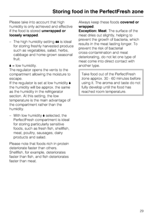 Page 29Please take into account that high
humidity is only achieved and effective
if the food is storedunwrapped or
loosely wrapped.
–The high humidity setting.is ideal
for storing freshly harvested produce
such as vegetables, salad, herbs,
cabbage and home-grown seasonal
fruit.
,= low humidity.
The regulator opens the vents to the
compartment allowing the moisture to
escape.
If the regulator is set at low humidity,
the humidity will be approx. the same
as the humidity in the refrigerator
section. At this...