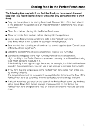 Page 31The following tips may help if you find that food you have stored does not
keep well (e.g. food becomes limp or wilts after only being stored for a short
time):
^Only use the appliance for storing fresh food. The condition of the food when it
is first placed in the appliance is an important factor in determining how long it
stays fresh.
^Clean food before placing it in the PerfectFresh zone.
^Allow very moist food to drain before placing it in the appliance.
^Do not store food which is sensitive to cold...