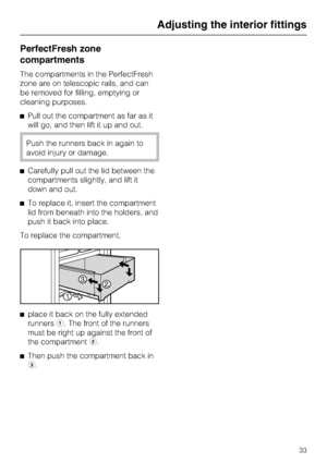 Page 33PerfectFresh zone
compartments
The compartments in the PerfectFresh
zone are on telescopic rails, and can
be removed for filling, emptying or
cleaning purposes.
^Pull out the compartment as far as it
will go, and then lift it up and out.
Push the runners back in again to
avoid injury or damage.
^Carefully pull out the lid between the
compartments slightly, and lift it
down and out.
^To replace it, insert the compartment
lid from beneath into the holders, and
push it back into place.
To replace the...