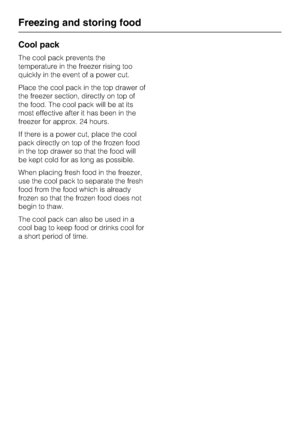 Page 38Cool pack
The cool pack prevents the
temperature in the freezer rising too
quickly in the event of a power cut.
Place the cool pack in the top drawer of
the freezer section, directly on top of
the food. The cool pack will be at its
most effective after it has been in the
freezer for approx. 24 hours.
If there is a power cut, place the cool
pack directly on top of the frozen food
in the top drawer so that the food will
be kept cold for as long as possible.
When placing fresh food in the freezer,
use the...