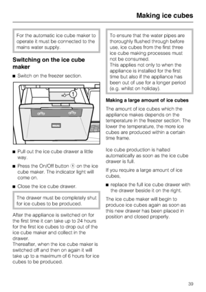 Page 39For the automatic ice cube maker to
operate it must be connected to the
mains water supply.
Switching on the ice cube
maker
^Switch on the freezer section.
^Pull out the ice cube drawer a little
way.
^Press the On/Off buttonaon the ice
cube maker. The indicator light will
come on.
^
Close the ice cube drawer.
The drawer must be completely shut
for ice cubes to be produced.
After the appliance is switched on for
the first time it can take up to 24 hours
for the first ice cubes to drop out of the
ice cube...