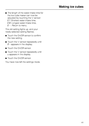 Page 41^The length of the water intake time for
the ice cube maker can now be
adjusted by touching thesensor:
E1: Shortest water intake time,
E8: Longest water intake time,
E– : Return to menu.
The old setting lights up, and your
newly selected setting flashes.
^Touch the On/Off sensor to confirm
the new setting.
^Touch thesensor repeatedly until
e– appears in the display.
^Touch the On/Off sensor.
^Touch thesensor repeatedly until
cappears in the display.
^Touch the On/Off sensor.
You have now left the...