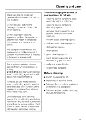 Page 43Make sure that no water can
penetrate into the electronic unit or
into the light.
Do not let water get into the
drainage channel and drain hole
when cleaning.
Do not use steam cleaning
apparatus to clean the appliance.
Steam could reach the electrical
components and cause a short
circuit.
The data plate located inside the
appliance must not be removed. It
contains information which is required
in the event of a service call.
The stainless steel doors have a
special finish which is resistant to
soiling....