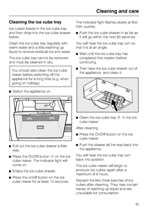 Page 45Cleaning the ice cube tray
Ice cubes freeze in the ice cube tray
and then drop into the ice cube drawer
below.
Clean the ice cube tray regularly with
warm water and a little washing-up
liquid to remove residual ice and water.
The ice cube tray cannot be removed
and must be cleaned in situ.
You should also clean the ice cube
maker before switching off the
appliance for a long time (e.g. when
going on holiday).
^Switch the appliance on.
^
Pull out the ice cube drawer a little
way.
^
Press the On/Off...