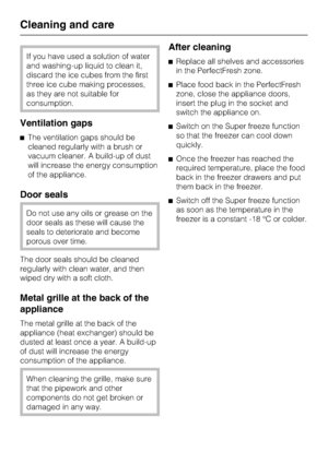 Page 46If you have used a solution of water
and washing-up liquid to clean it,
discard the ice cubes from the first
three ice cube making processes,
as they are not suitable for
consumption.
Ventilation gaps
^The ventilation gaps should be
cleaned regularly with a brush or
vacuum cleaner. A build-up of dust
will increase the energy consumption
of the appliance.
Door seals
Do not use any oils or grease on the
door seals as these will cause the
seals to deteriorate and become
porous over time.
The door seals...