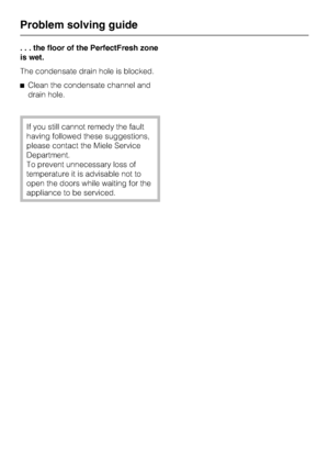 Page 52. . . the floor of the PerfectFresh zone
is wet.
The condensate drain hole is blocked.
^Clean the condensate channel and
drain hole.
If you still cannot remedy the fault
having followed these suggestions,
please contact the Miele Service
Department.
To prevent unnecessary loss of
temperature it is advisable not to
open the doors while waiting for the
appliance to be serviced.
Problem solving guide
52
 