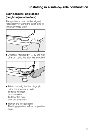 Page 65Stainless steel appliances
(height adjustable door)
The appliance door can be aligned
retrospectively using the outer slots in
the lower hinge plate:
^Unscrew threaded pindby one half
of a turn using the allen key supplied.
^
Adjust the height of the hinge pin
using the spanner supplied.
To raise the door:
turn clockwise
To lower the door:
turn anti-clockwise.
^
Tighten the threaded pin.
The hinge pin is now fixed in position
again.
Installing in a side-by-side combination
65
 