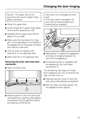 Page 69Caution. The upper door is not
secure as soon as the upper hinge
plate is removed.
^Close the upper door.
^Undo screwsmin upper hinge plate
nand pull it upwards and off.
^Carefully lift the upper door off and
place it to one side.
^Make sure that you leave the hinge
pin in the hinge plate in the middle of
the appliance, as otherwise the lower
door will be unsecured.
^Then fit coverhtogether with
retainerion the opposite side.
^Refit coverlon the opposite side.
Removing the lower soft-close door...