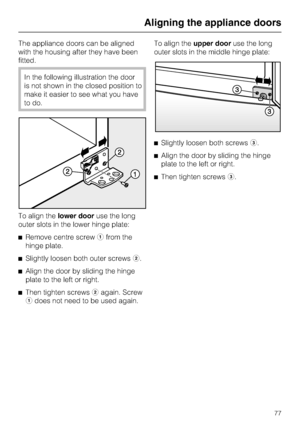 Page 77The appliance doors can be aligned
with the housing after they have been
fitted.
In the following illustration the door
is not shown in the closed position to
make it easier to see what you have
to do.
To align thelower dooruse the long
outer slots in the lower hinge plate:
^Remove centre screwafrom the
hinge plate.
^
Slightly loosen both outer screwsb.
^
Align the door by sliding the hinge
plate to the left or right.
^
Then tighten screwsbagain. Screw
adoes not need to be used again.To align theupper...