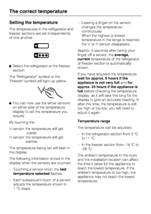 Page 20Setting the temperature
The temperatures in the refrigerator and
freezer sections are set independently
of one another.
^Select the refrigerator or the freezer
section.
The Refrigerator symbol or the
Freezer symbol will light up yellow.
^You can now use the arrow sensors
on either side of the temperature
display to set the temperature you
require.
By touching the
sensor: the temperature will get
colder
sensor: the temperature will get
warmer.
The temperature being set will flash in
the display.
The...