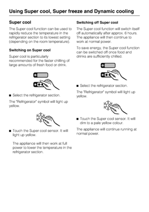 Page 24Super cool
The Super cool function can be used to
rapidly reduce the temperature in the
refrigerator section to its lowest setting
(depending on the room temperature).
Switching on Super cool
Super cool is particularly
recommended for the faster chilling of
large amounts of fresh food or drink.
^Select the refrigerator section.
The Refrigerator symbol will light up
yellow.
^
Touch the Super cool sensor. It will
light up yellow.
The appliance will then work at full
power to lower the temperature in the...