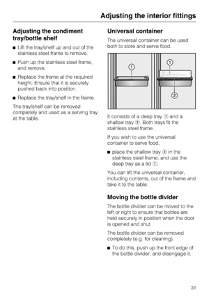 Page 31Adjusting the condiment
tray/bottle shelf
^Lift the tray/shelf up and out of the
stainless steel frame to remove.
^Push up the stainless steel frame,
and remove.
^Replace the frame at the required
height. Ensure that it is securely
pushed back into position.
^Replace the tray/shelf in the frame.
The tray/shelf can be removed
completely and used as a serving tray
at the table.
Universal container
The universal container can be used
both to store and serve food.
It consists of a deep trayaand a
shallow...