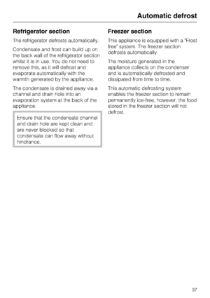 Page 37Refrigerator section
The refrigerator defrosts automatically.
Condensate and frost can build up on
the back wall of the refrigerator section
whilst it is in use. You do not need to
remove this, as it will defrost and
evaporate automatically with the
warmth generated by the appliance.
The condensate is drained away via a
channel and drain hole into an
evaporation system at the back of the
appliance.
Ensure that the condensate channel
and drain hole are kept clean and
are never blocked so that
condensate...