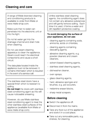 Page 38A range of Miele branded cleaning
and conditioning products is
available to order from Miele or
www.miele-shop.com.
Make sure that no water can
penetrate into the electronic unit or
into the light.
Do not let water get into the
drainage channel and drain hole
when cleaning.
Do not use steam cleaning
apparatus to clean the appliance.
Steam could reach the electrical
components and cause a short
circuit.
The data plate located inside the
appliance must not be removed. It
contains information which is...
