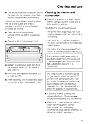 Page 39^The bottle shelf and condiment tray in
the door can be removed from their
stainless steel frames for cleaning.
To remove the stainless steel trim from
the lid of the butter and cheese
compartment (in the top of the door),
proceed as follows:
^Take the butter and cheese
compartment out of the refrigerator
section.
^Open the lid of the compartment.
^Detach the stainless steel trim from
the edge of the lid (1.) at one side
and remove.
^Press the white plastic stoppers out
of notches (2.).
^
After cleaning,...