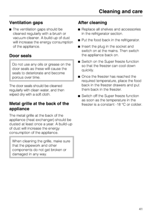 Page 41Ventilation gaps
^The ventilation gaps should be
cleaned regularly with a brush or
vacuum cleaner. A build-up of dust
will increase the energy consumption
of the appliance.
Door seals
Do not use any oils or grease on the
door seals as these will cause the
seals to deteriorate and become
porous over time.
The door seals should be cleaned
regularly with clean water, and then
wiped dry with a soft cloth.
Metal grille at the back of the
appliance
The metal grille at the back of the
appliance (heat exchanger)...