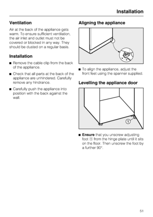 Page 51Ventilation
Air at the back of the appliance gets
warm. To ensure sufficient ventilation,
the air inlet and outlet must not be
covered or blocked in any way. They
should be dusted on a regular basis.
Installation
^Remove the cable clip from the back
of the appliance.
^Check that all parts at the back of the
appliance are unhindered. Carefully
remove any hindrance.
^Carefully push the appliance into
position with the back against the
wall.
Aligning the appliance
^To align the appliance, adjust the
front...