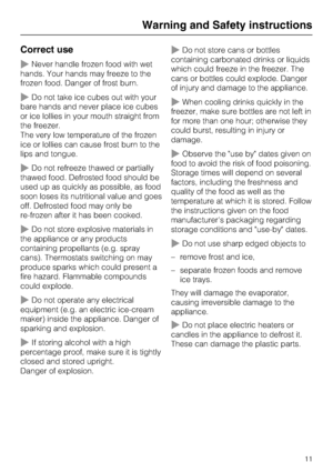 Page 11Correct use
~Never handle frozen food with wet
hands. Your hands may freeze to the
frozen food. Danger of frost burn.
~Do not take ice cubes out with your
bare hands and never place ice cubes
or ice lollies in your mouth straight from
the freezer.
The very low temperature of the frozen
ice or lollies can cause frost burn to the
lips and tongue.
~Do not refreeze thawed or partially
thawed food. Defrosted food should be
used up as quickly as possible, as food
soon loses its nutritional value and goes
off....