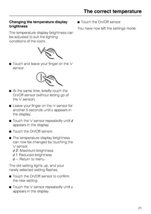 Page 21Changing the temperature display
brightness
The temperature display brightness can
be adjusted to suit the lighting
conditions of the room.
^Touch and leave your finger on the
sensor.
^At the same time, briefly touch the
On/Off sensor (without letting go of
thesensor).
^Leave your finger on thesensor for
another 5 seconds untilcappears in
the display.
^Touch thesensor repeatedly untild
appears in the display.
^
Touch the On/Off sensor.
^
The temperature display brightness
can now be changed by...