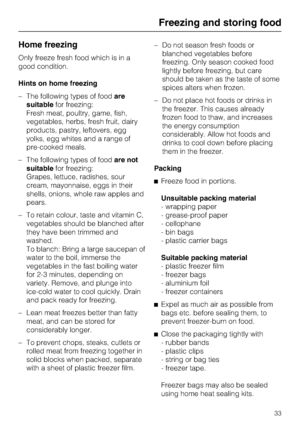 Page 33Home freezing
Only freeze fresh food which is in a
good condition.
Hints on home freezing
–The following types of foodare
suitablefor freezing:
Fresh meat, poultry, game, fish,
vegetables, herbs, fresh fruit, dairy
products, pastry, leftovers, egg
yolks, egg whites and a range of
pre-cooked meals.
–The following types of foodare not
suitablefor freezing:
Grapes, lettuce, radishes, sour
cream, mayonnaise, eggs in their
shells, onions, whole raw apples and
pears.
– To retain colour, taste and vitamin C,...