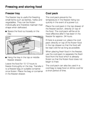 Page 36Freezer tray
The freezer tray is useful for freezing
small items such as berries, herbs and
vegetables. They can be frozen
individually and therefore maintain their
shape when defrosted.
^Space the food out loosely on the
tray.
^Hang the tray in the top or middle
freezer drawer.
Leave the food for 10-12 hours to
freeze thoroughly on the tray. Transfer it
to a freezer bag or suitable container
once frozen. Place the bag or container
in the freezer drawer.
Cool pack
The cool pack prevents the
temperature...