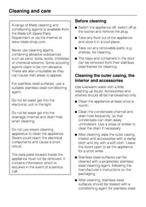 Page 38A range of Miele cleaning and
conditioning agents is available from
the Miele UK Spare Parts
Department or via the internet at
www.miele-shop.com.
Never use cleaning agents
containing abrasive substances
such as sand, soda, acids, chlorides
or chemical solvents. Some scouring
agents claim to be non-abrasive.
These are also unsuitable as they
can cause matt areas to appear.
For stainless steel surfaces, use a
suitable stainless steel conditioning
agent.
Do not let water get into the
electronic unit or the...