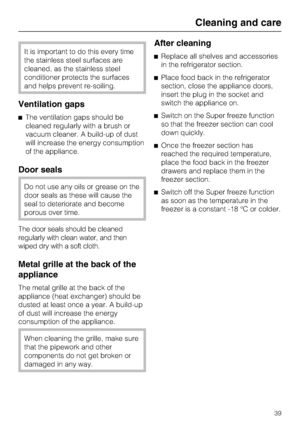 Page 39It is important to do this every time
the stainless steel surfaces are
cleaned, as the stainless steel
conditioner protects the surfaces
and helps prevent re-soiling.
Ventilation gaps
^The ventilation gaps should be
cleaned regularly with a brush or
vacuum cleaner. A build-up of dust
will increase the energy consumption
of the appliance.
Door seals
Do not use any oils or grease on the
door seals as these will cause the
seal to deteriorate and become
porous over time.
The door seals should be cleaned...