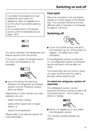 Page 15To enable the temperature to get
sufficiently cold inside the
appliance, allow the appliance to
run for a few hours before placing
food in it.
Do not place food in the freezer
section until the temperature is at
least -18°C.
You switch between the refrigerator and
freezer sections with this sensor.
If you want to select the freezer section
(to check the temperature, for
example),
^
touch the sensor for switching
between the refrigerator and freezer
section until the Freezing symbol
lights up yellow....