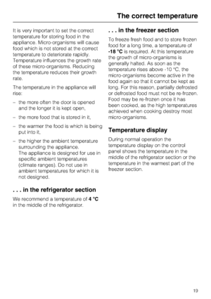 Page 19It is very important to set the correct
temperature for storing food in the
appliance. Micro-organisms will cause
food which is not stored at the correct
temperature to deteriorate rapidly.
Temperature influences the growth rate
of these micro-organisms. Reducing
the temperature reduces their growth
rate.
The temperature in the appliance will
rise:
–the more often the door is opened
and the longer it is kept open,
– the more food that is stored in it,
– the warmer the food is which is being
put into it,...