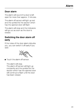 Page 23Door alarm
The alarm will sound if a door is left
open for more than approx. 2 minutes.
The alarm off sensor will light up red
and the symbol for the section which
has the opened door will flash.
The alarm will stop and the indicators
will go out as soon as the door is
closed.
Switching the door alarm off
early
If the noise of the door alarm disturbs
you, you can switch it off early if you
wish.
^Touch the alarm off sensor.
The alarm will stop.
The alarm off sensor will light up
constantly and the symbol...