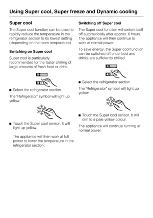 Page 24Super cool
The Super cool function can be used to
rapidly reduce the temperature in the
refrigerator section to its lowest setting
(depending on the room temperature).
Switching on Super cool
Super cool is particularly
recommended for the faster chilling of
large amounts of fresh food or drink.
^Select the refrigerator section.
The Refrigerator symbol will light up
yellow.
^Touch the Super cool sensor. It will
light up yellow.
The appliance will then work at full
power to lower the temperature in the...