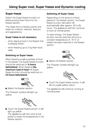 Page 25Super freeze
Switch the Super freeze function on
before putting fresh food into the
freezer section.
This helps food to freeze quickly and
retain its nutrients, vitamins, flavours
and appearance.
Super freeze is not necessary:
–when placing food in the freezer that
is already frozen.
–when freezing up to 2 kg fresh food
daily.
Switching on Super freeze
When freezing small quantities of food
in the freezer, the Super freeze function
should be switched on6 hours
beforehand. When freezingthe
maximum load of...