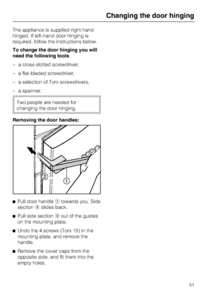 Page 51The appliance is supplied right-hand
hinged. If left-hand door hinging is
required, follow the instructions below.
To change the door hinging you will
need the following tools:
–a cross-slotted screwdriver,
–a flat-bladed screwdriver,
–a selection of Torx screwdrivers,
–a spanner.
Two people are needed for
changing the door hinging.
Removing the door handles:
^
Pull door handleatowards you. Side
sectionbslides back.
^
Pull side sectionbout of the guides
on the mounting plate.
^
Undo the 4 screws (Torx...